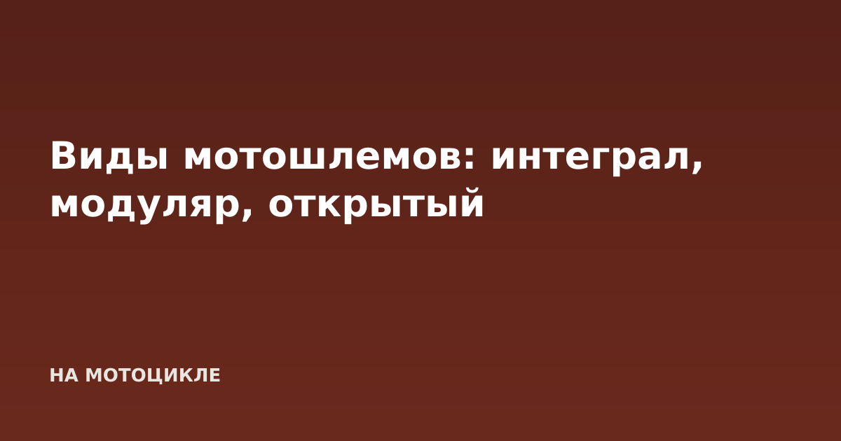 Виды мотошлемов: интеграл, модуляр, открытый